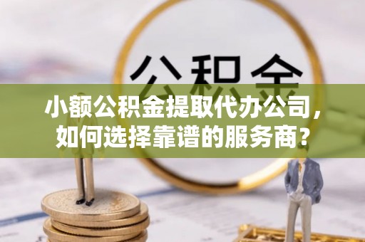 顺昌小额公积金提取代办公司，如何选择靠谱的服务商？