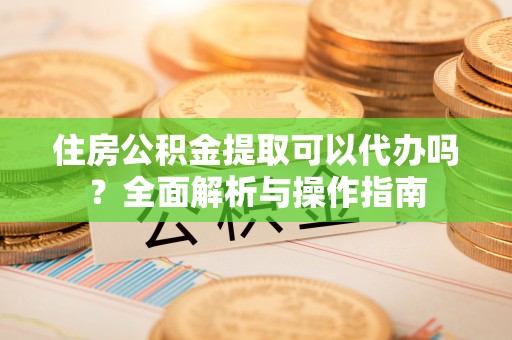 顺昌住房公积金提取可以代办吗？全面解析与操作指南