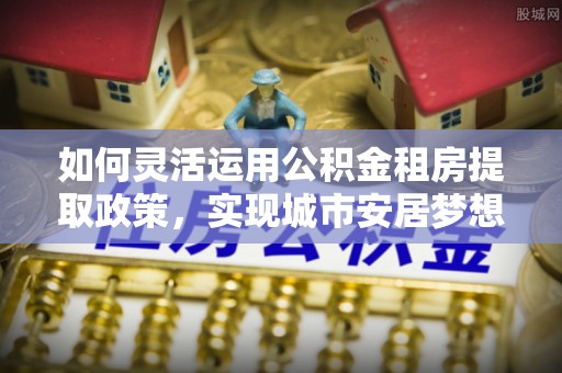 顺昌如何灵活运用公积金租房提取政策，实现城市安居梦想