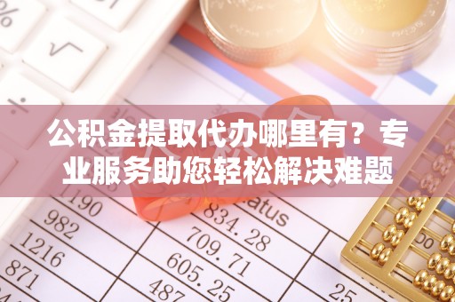 顺昌公积金提取代办哪里有？专业服务助您轻松解决难题