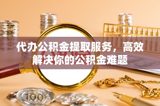 顺昌代办公积金提取服务，高效解决你的公积金难题