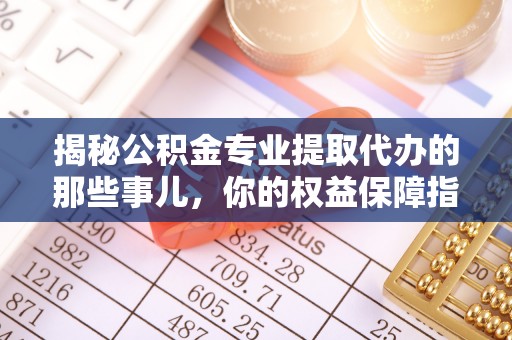 顺昌揭秘公积金专业提取代办的那些事儿，你的权益保障指南