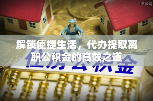 顺昌解锁便捷生活，代办提取离职公积金的高效之道