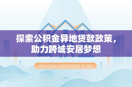 顺昌探索公积金异地贷款政策，助力跨城安居梦想