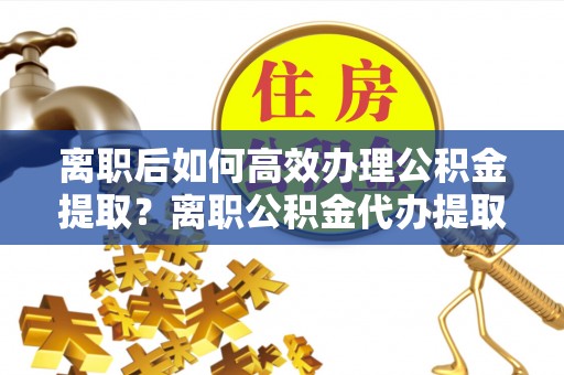 顺昌离职后如何高效办理公积金提取？离职公积金代办提取全攻略