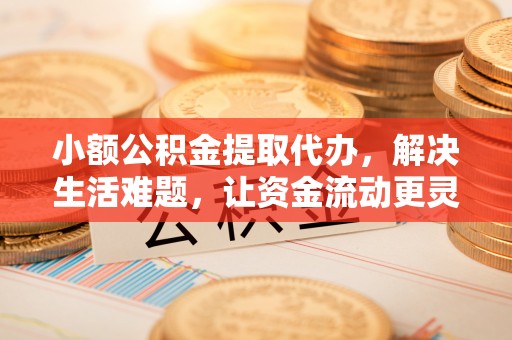 顺昌小额公积金提取代办，解决生活难题，让资金流动更灵活