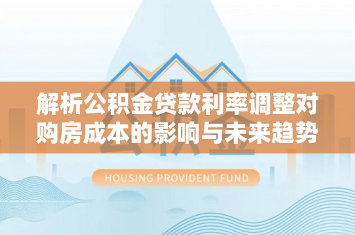 顺昌解析公积金贷款利率调整对购房成本的影响与未来趋势