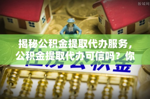 顺昌揭秘公积金提取代办服务，公积金提取代办可信吗？你需要知道的真相