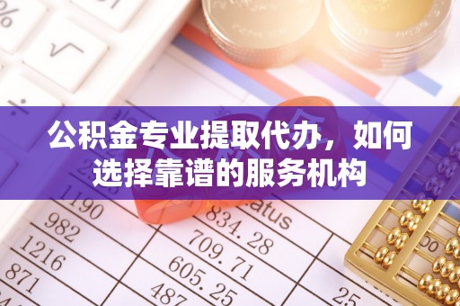 顺昌公积金专业提取代办，如何选择靠谱的服务机构